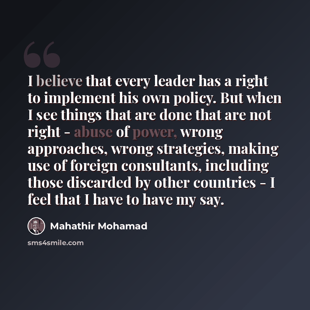 “I believe that every leader has a right to implement his own policy. But when I see things that are done that are not right - abuse of power, wrong approaches, wrong strategies, making use of foreign consultants, including those discarded by other countries - I feel that I have to have my say.” quote by Mahathir Mohamad