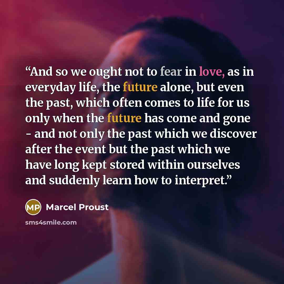 “And so we ought not to fear in love, as in everyday life, the future alone, but even the past, which often comes to life for us only when the future has come and gone - and not only the past which we discover after the event but the past which we have long kept stored within ourselves and suddenly…” quote by Marcel Proust