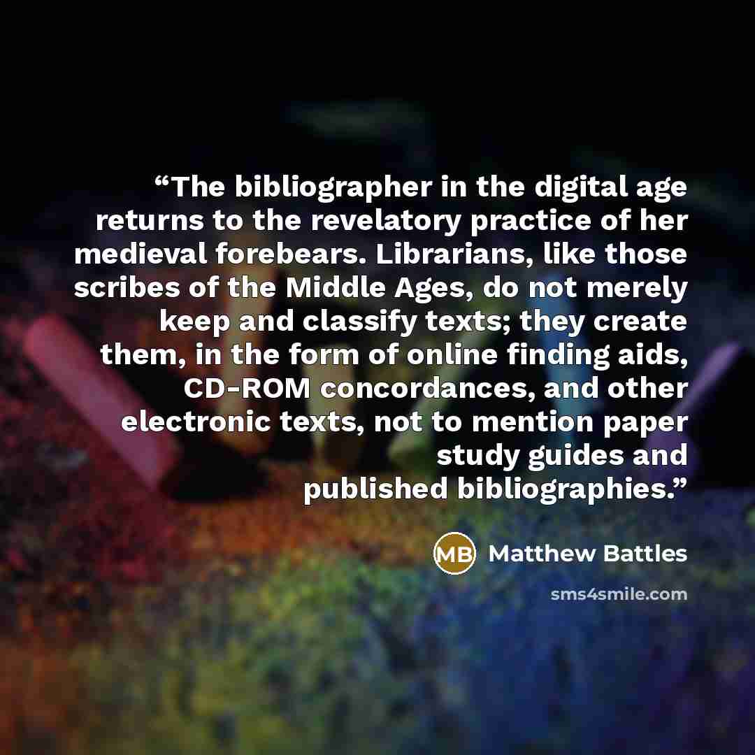 “The bibliographer in the digital age returns to the revelatory practice of her medieval forebears. Librarians, like those scribes of the Middle Ages, do not merely keep and classify texts; they create them, in the form of online finding aids, CD-ROM concordances, and other electronic texts, not to…” quote by Matthew Battles