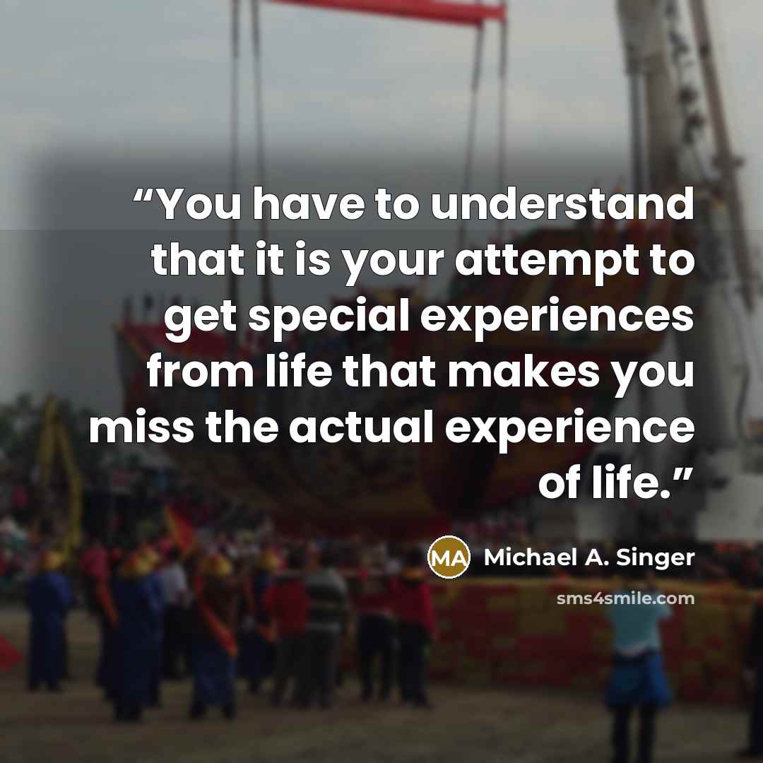 “You have to understand that it is your attempt to get special experiences from life that makes you miss the actual experience of life.” quote by Michael A. Singer