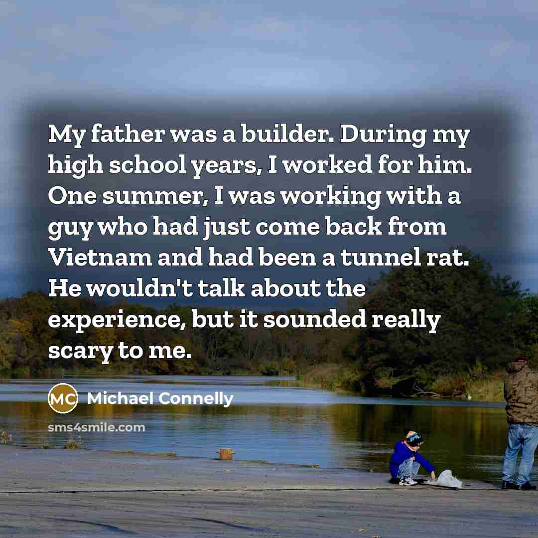 “My father was a builder. During my high school years, I worked for him. One summer, I was working with a guy who had just come back from Vietnam and had been a tunnel rat. He wouldn't talk about the experience, but it sounded really scary to me.” quote by Michael Connelly