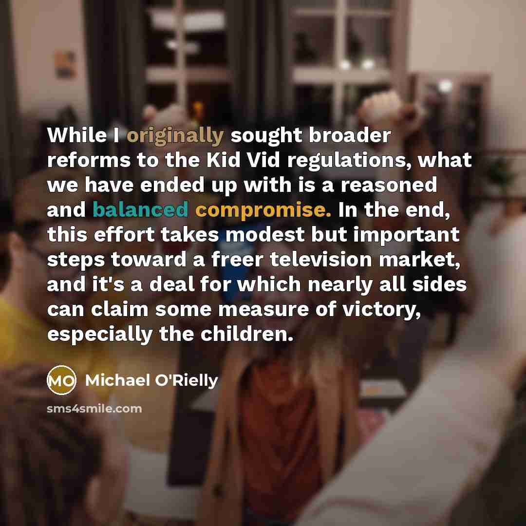 “While I originally sought broader reforms to the Kid Vid regulations, what we have ended up with is a reasoned and balanced compromise. In the end, this effort takes modest but important steps toward a freer television market, and it's a deal for which nearly all sides can claim some measure of…” quote by Michael O'Rielly