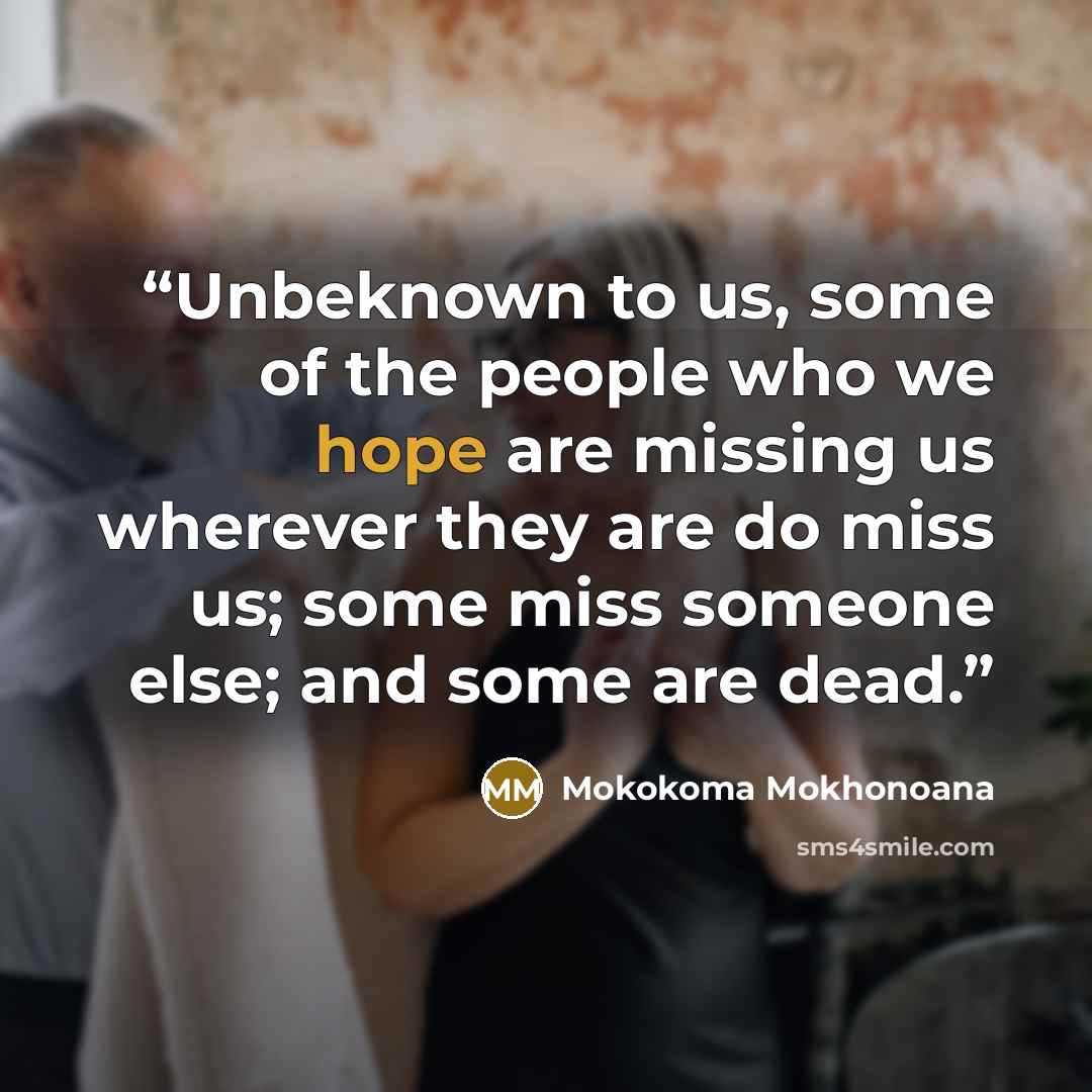 “Unbeknown to us, some of the people who we hope are missing us wherever they are do miss us; some miss someone else; and some are dead.” quote by Mokokoma Mokhonoana
