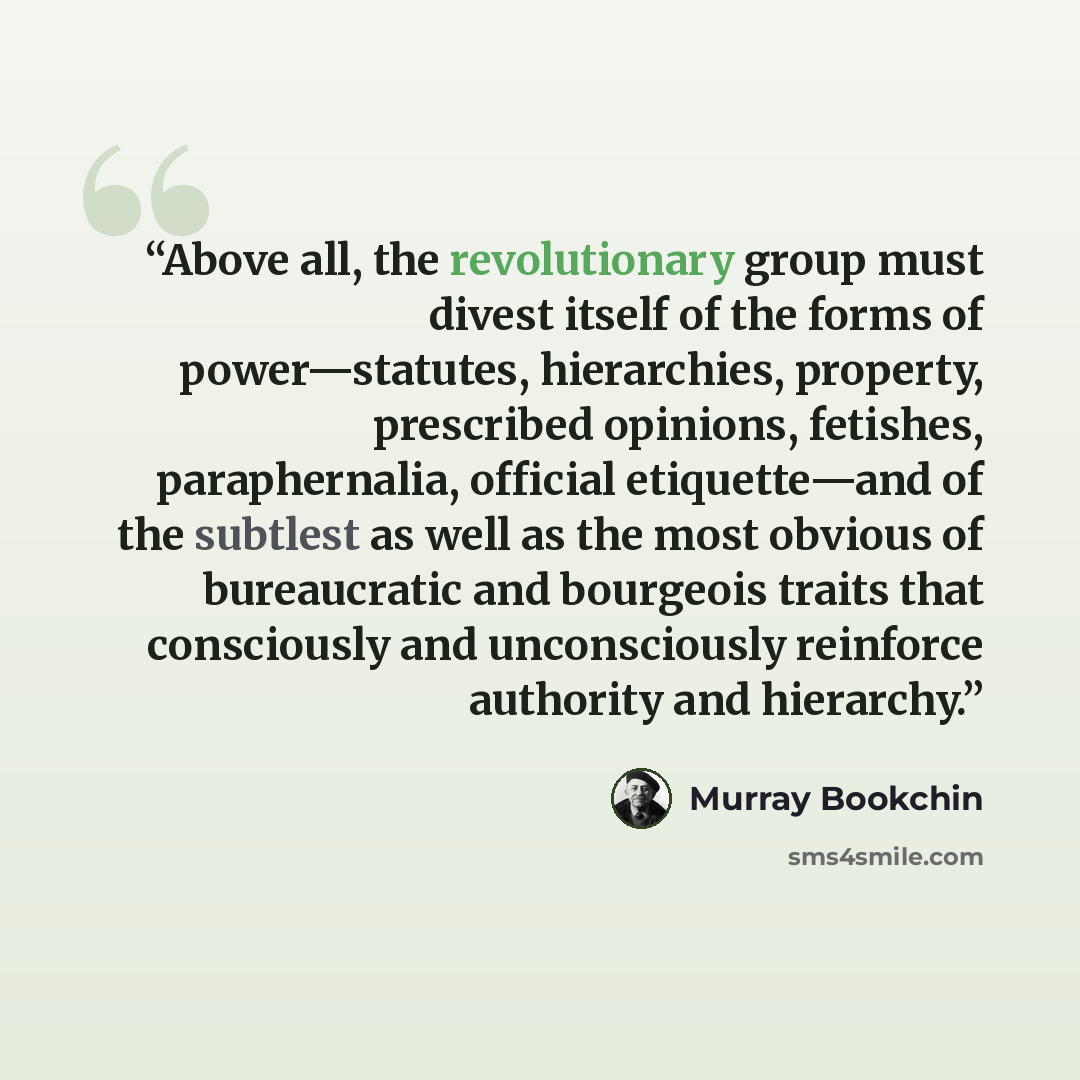 “Above all, the revolutionary group must divest itself of the forms of power—statutes, hierarchies, property, prescribed opinions, fetishes, paraphernalia, official etiquette—and of the subtlest as well as the most obvious of bureaucratic and bourgeois traits that consciously and unconsciously…” quote by Murray Bookchin