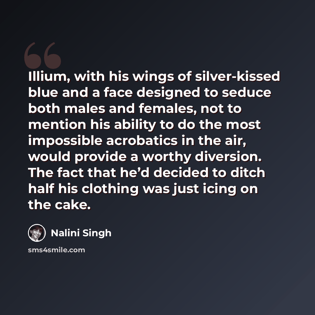 “Illium, with his wings of silver-kissed blue and a face designed to seduce both males and females, not to mention his ability to do the most impossible acrobatics in the air, would provide a worthy diversion. The fact that he’d decided to ditch half his clothing was just icing on the cake.” quote by Nalini Singh