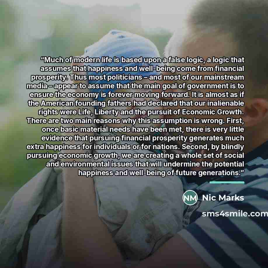 “Much of modern life is based upon a false logic, a logic that assumes that happiness and well-being come from financial prosperity. Thus most politicians – and most of our mainstream media – appear to assume that the main goal of government is to ensure the economy is forever moving forward. It is…” quote by Nic Marks
