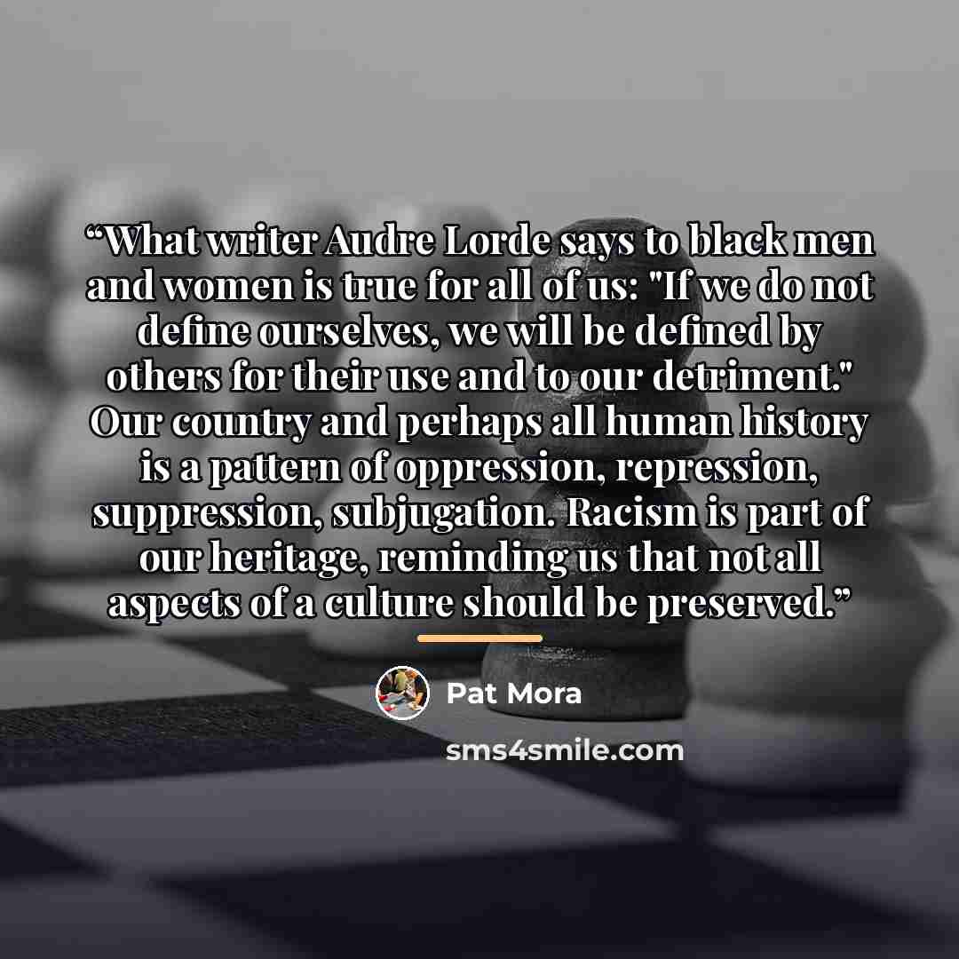 “What writer Audre Lorde says to black men and women is true for all of us: "If we do not define ourselves, we will be defined by others for their use and to our detriment." Our country and perhaps all human history is a pattern of oppression, repression, suppression, subjugation. Racism is part of…” quote by Pat Mora