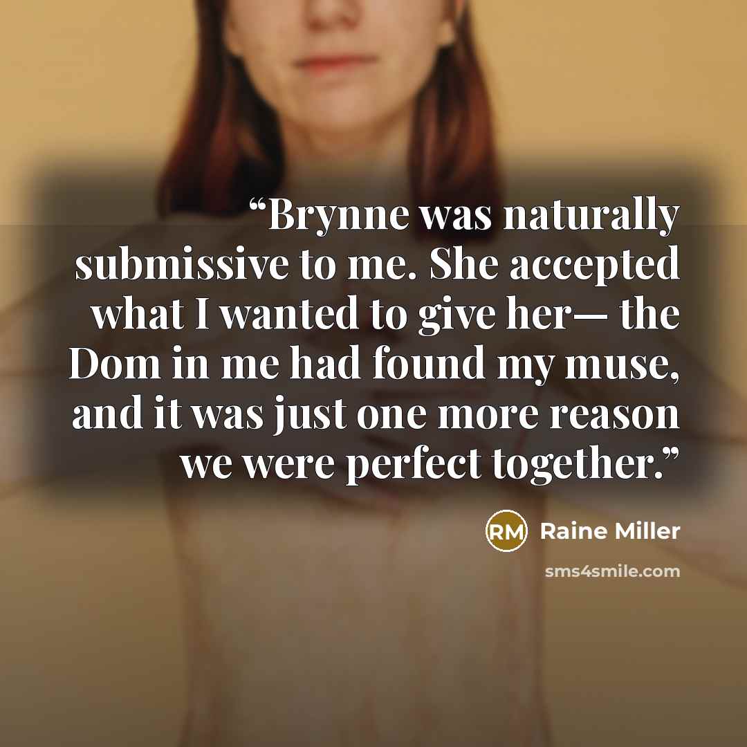 “Brynne was naturally submissive to me. She accepted what I wanted to give her— the Dom in me had found my muse, and it was just one more reason we were perfect together.” quote by Raine Miller