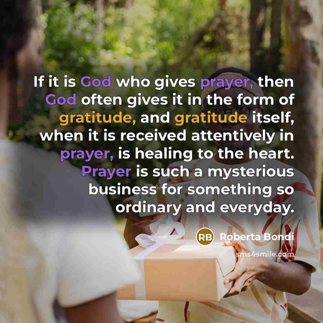 “If it is God who gives prayer, then God often gives it in the form of gratitude, and gratitude itself, when it is received attentively in prayer, is healing to the heart. Prayer is such a mysterious business for something so ordinary and everyday.” quote by Roberta Bondi