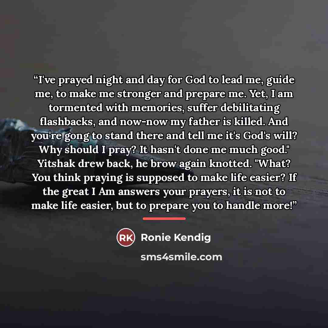 “I've prayed night and day for God to lead me, guide me, to make me stronger and prepare me. Yet, I am tormented with memories, suffer debilitating flashbacks, and now-now my father is killed. And you're gong to stand there and tell me it's God's will? Why should I pray? It hasn't done me much…” quote by Ronie Kendig