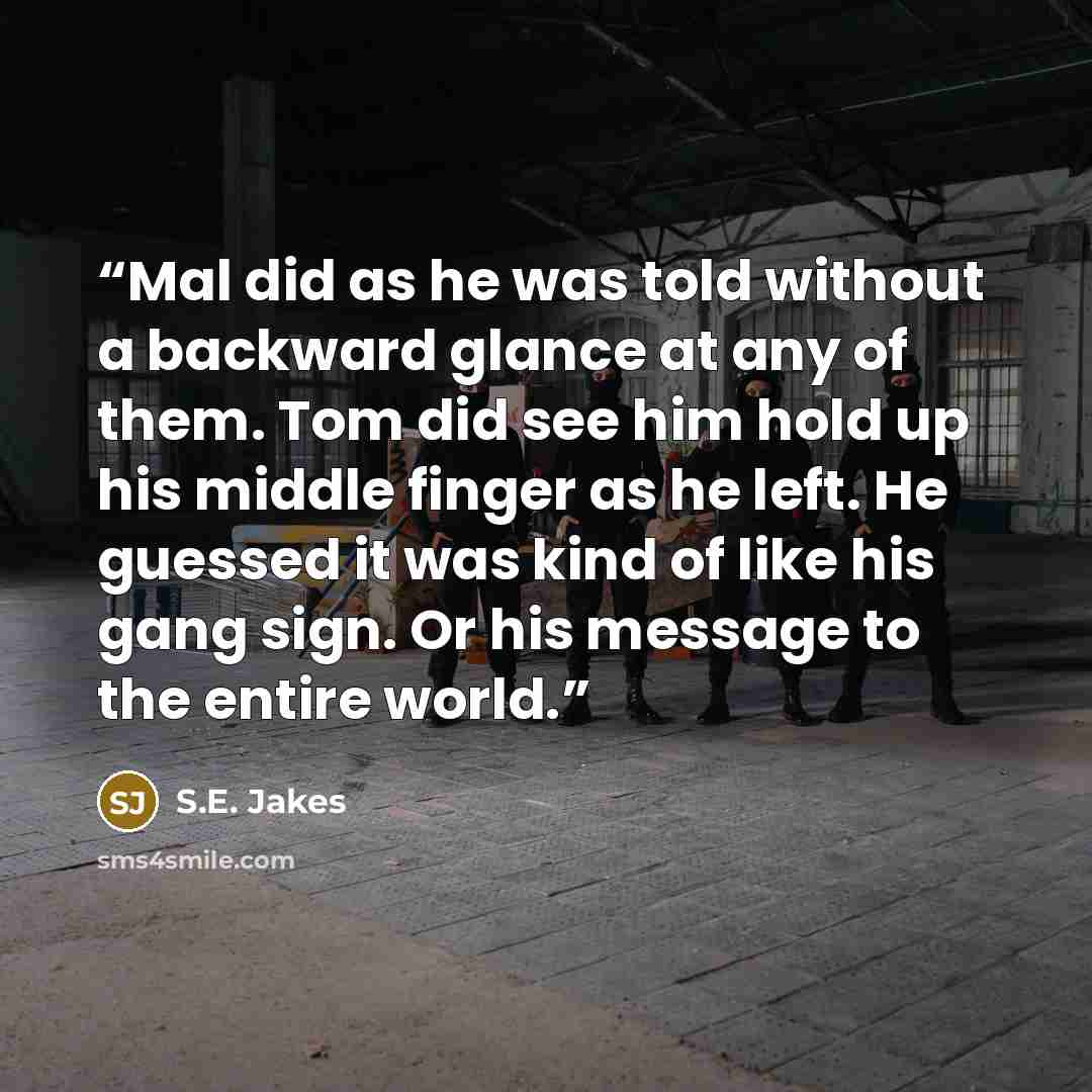 “Mal did as he was told without a backward glance at any of them. Tom did see him hold up his middle finger as he left. He guessed it was kind of like his gang sign. Or his message to the entire world.” quote by S.E. Jakes