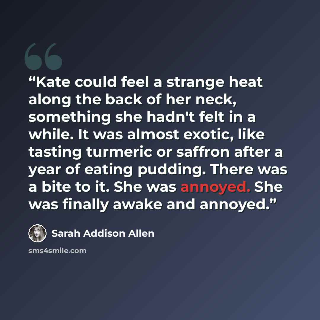 “Kate could feel a strange heat along the back of her neck, something she hadn't felt in a while. It was almost exotic, like tasting turmeric or saffron after a year of eating pudding. There was a bite to it. She was annoyed. She was finally awake and annoyed.” quote by Sarah Addison Allen
