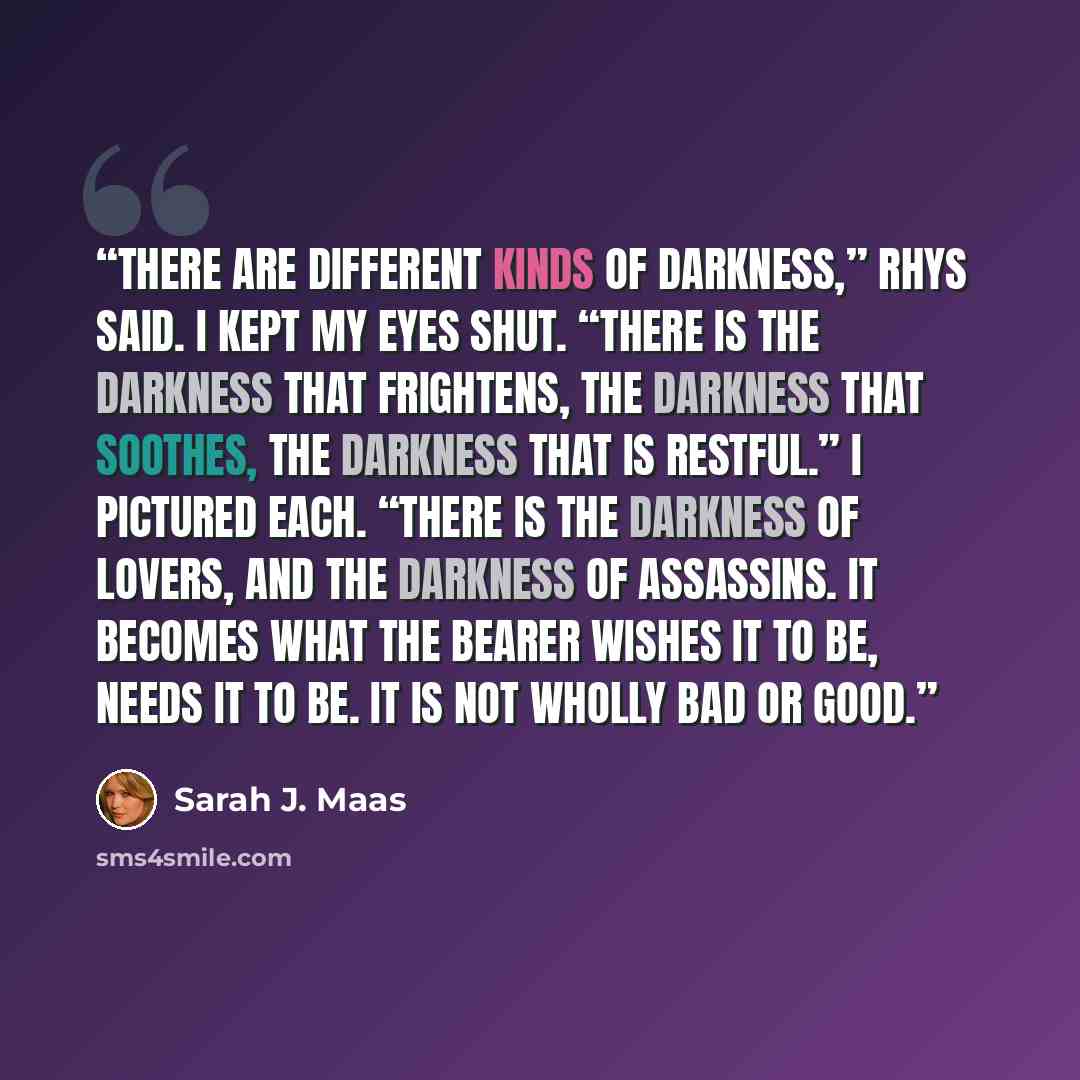 “There are different kinds of darkness,” Rhys said. I kept my eyes shut. “There is the darkness that frightens, the darkness that soothes, the darkness that is restful.” I pictured each. “There is the darkness of lovers, and the darkness of assassins. It becomes what the bearer wishes it to be…” quote by Sarah J. Maas