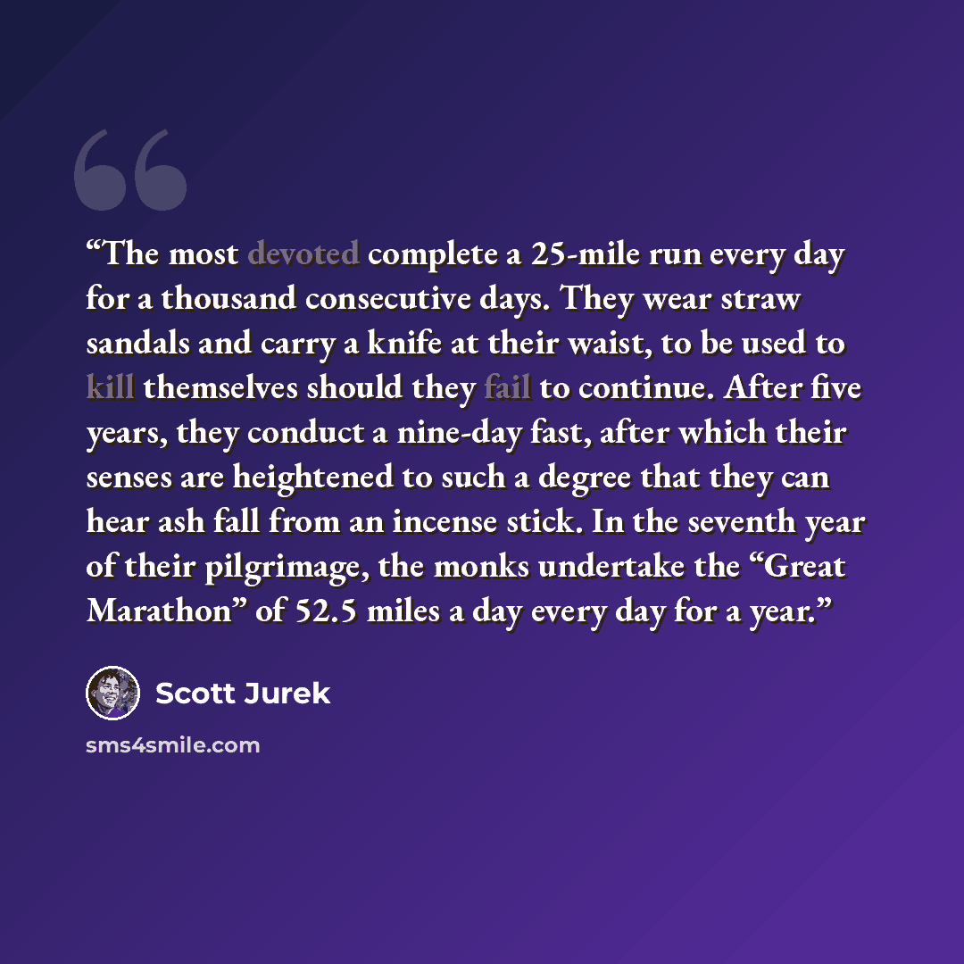 “The most devoted complete a 25-mile run every day for a thousand consecutive days. They wear straw sandals and carry a knife at their waist, to be used to kill themselves should they fail to continue. After five years, they conduct a nine-day fast, after which their senses are heightened to such a…” quote by Scott Jurek