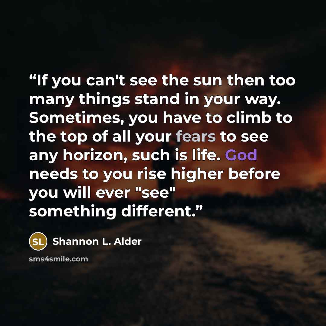 “If you can't see the sun then too many things stand in your way. Sometimes, you have to climb to the top of all your fears to see any horizon, such is life. God needs to you rise higher before you will ever "see" something different.” quote by Shannon L. Alder