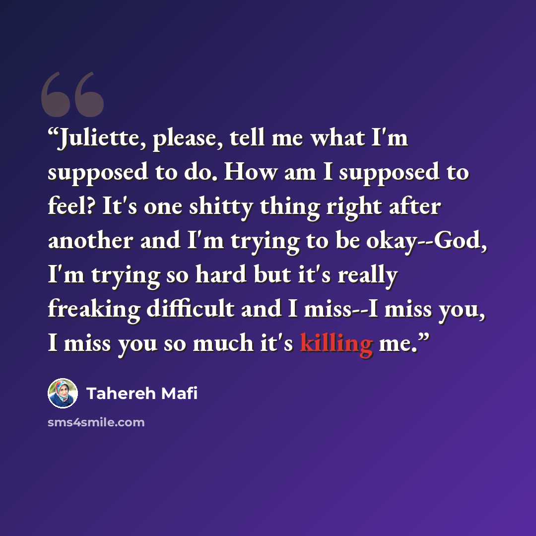 “Juliette, please, tell me what I'm supposed to do. How am I supposed to feel? It's one shitty thing right after another and I'm trying to be okay--God, I'm trying so hard but it's really freaking difficult and I miss--I miss you, I miss you so much it's killing me.” quote by Tahereh Mafi