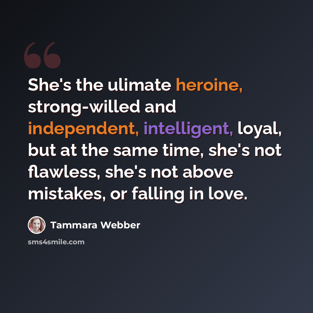 “She's the ulimate heroine, strong-willed and independent, intelligent, loyal, but at the same time, she's not flawless, she's not above mistakes, or falling in love.” quote by Tammara Webber