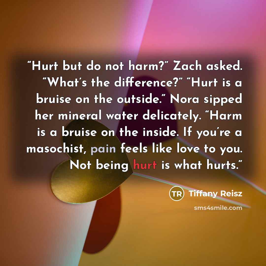 “Hurt but do not harm?” Zach asked. “What’s the difference?” “Hurt is a bruise on the outside.” Nora sipped her mineral water delicately. “Harm is a bruise on the inside. If you’re a masochist, pain feels like love to you. Not being hurt is what hurts.” quote by Tiffany Reisz