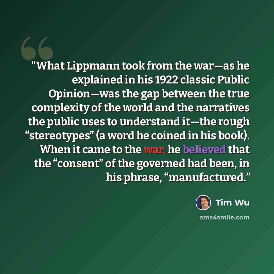 “What Lippmann took from the war—as he explained in his 1922 classic Public Opinion—was the gap between the true complexity of the world and the narratives the public uses to understand it—the rough “stereotypes” (a word he coined in his book). When it came to the war, he believed that the…” quote by Tim Wu