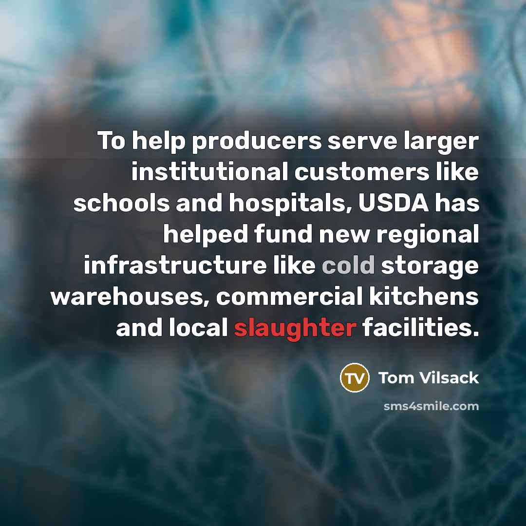 “To help producers serve larger institutional customers like schools and hospitals, USDA has helped fund new regional infrastructure like cold storage warehouses, commercial kitchens and local slaughter facilities.” quote by Tom Vilsack
