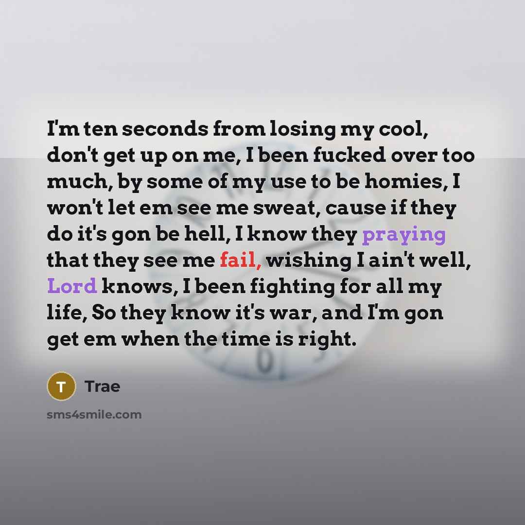 “I'm ten seconds from losing my cool, don't get up on me, I been fucked over too much, by some of my use to be homies, I won't let em see me sweat, cause if they do it's gon be hell, I know they praying that they see me fail, wishing I ain't well, Lord knows, I been fighting for all my life, So…” quote by Trae