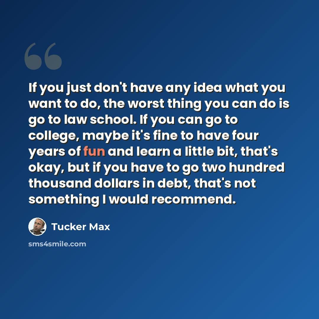 “If you just don't have any idea what you want to do, the worst thing you can do is go to law school. If you can go to college, maybe it's fine to have four years of fun and learn a little bit, that's okay, but if you have to go two hundred thousand dollars in debt, that's not something I would…” quote by Tucker Max