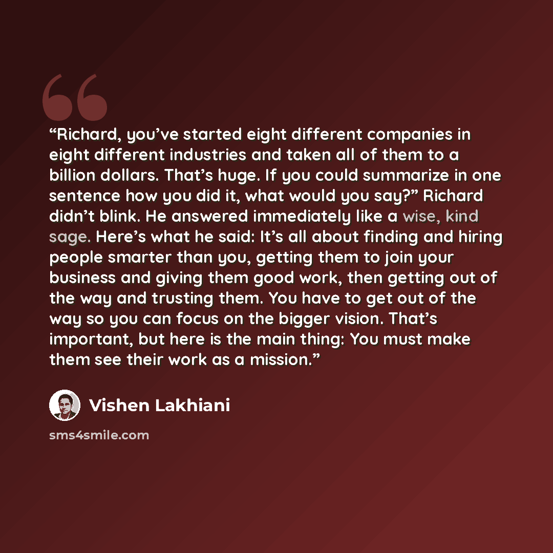 “Richard, you’ve started eight different companies in eight different industries and taken all of them to a billion dollars. That’s huge. If you could summarize in one sentence how you did it, what would you say?” Richard didn’t blink. He answered immediately like a wise, kind sage. Here’s what he…” quote by Vishen Lakhiani