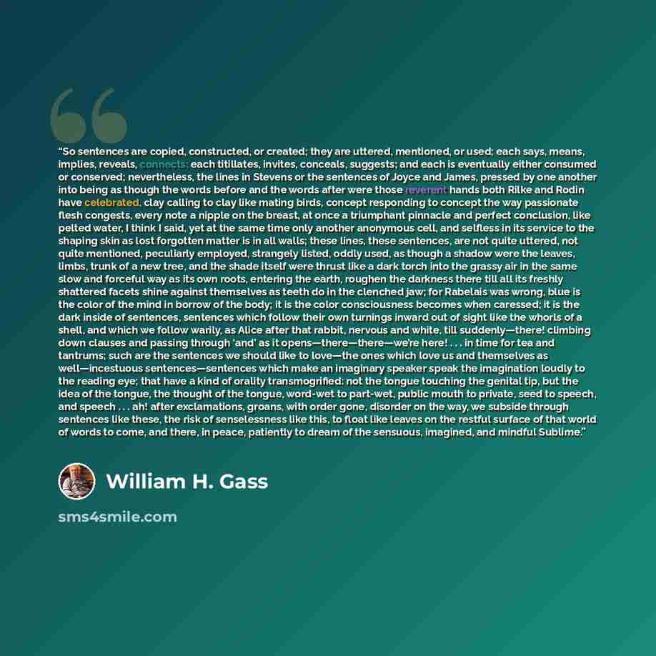 “So sentences are copied, constructed, or created; they are uttered, mentioned, or used; each says, means, implies, reveals, connects; each titillates, invites, conceals, suggests; and each is eventually either consumed or conserved; nevertheless, the lines in Stevens or the sentences of Joyce and…” quote by William H. Gass