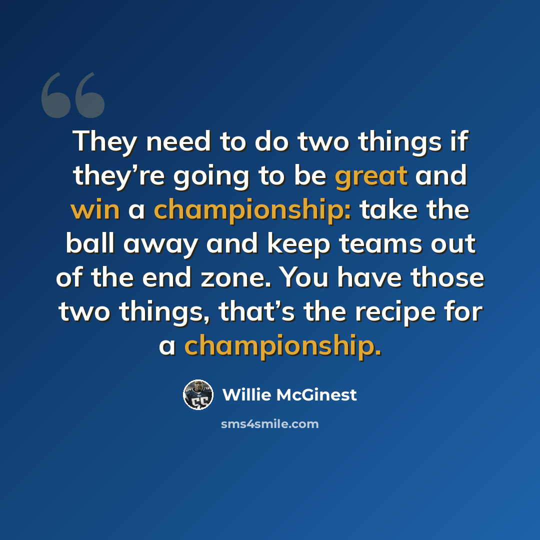 “They need to do two things if they’re going to be great and win a championship: take the ball away and keep teams out of the end zone. You have those two things, that’s the recipe for a championship.” quote by Willie McGinest