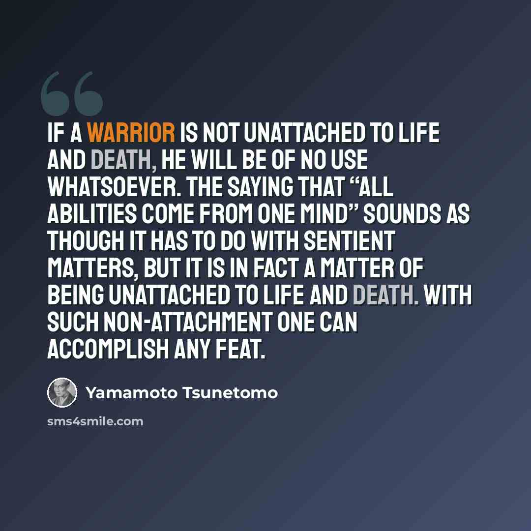 “If a warrior is not unattached to life and death, he will be of no use whatsoever. The saying that “All abilities come from one mind” sounds as though it has to do with sentient matters, but it is in fact a matter of being unattached to life and death. With such non-attachment one can accomplish…” quote by Yamamoto Tsunetomo