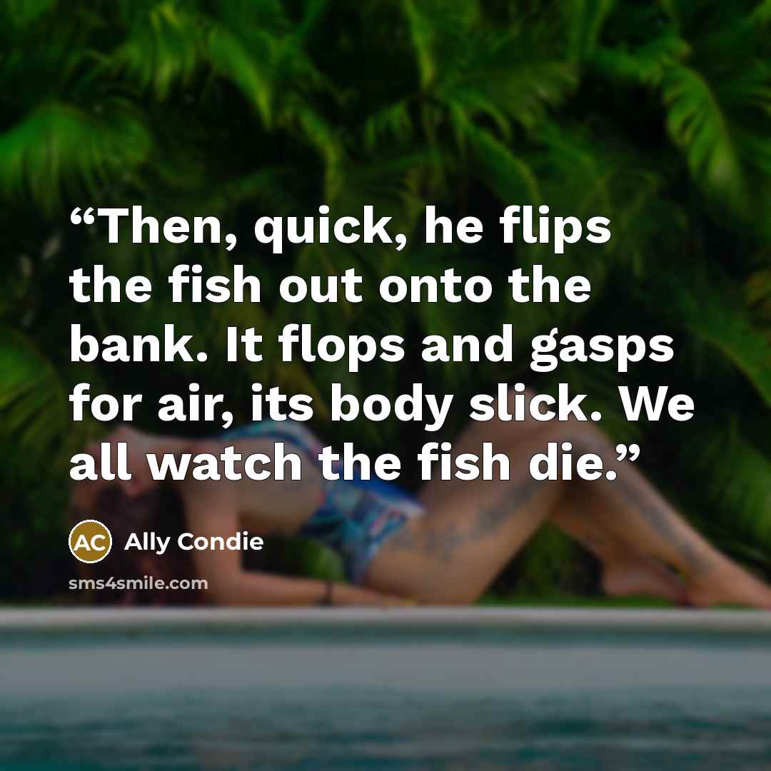 “Then, quick, he flips the fish out onto the bank. It flops and gasps for air, its body slick. We all watch the fish die.” quote by Ally Condie