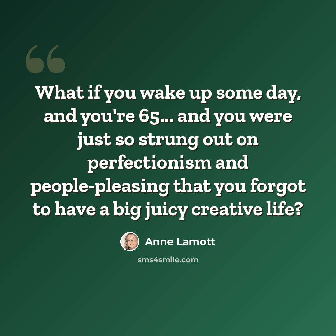 “What if you wake up some day, and you're 65... and you were just so strung out on perfectionism and people-pleasing that you forgot to have a big juicy creative life?” quote by Anne Lamott