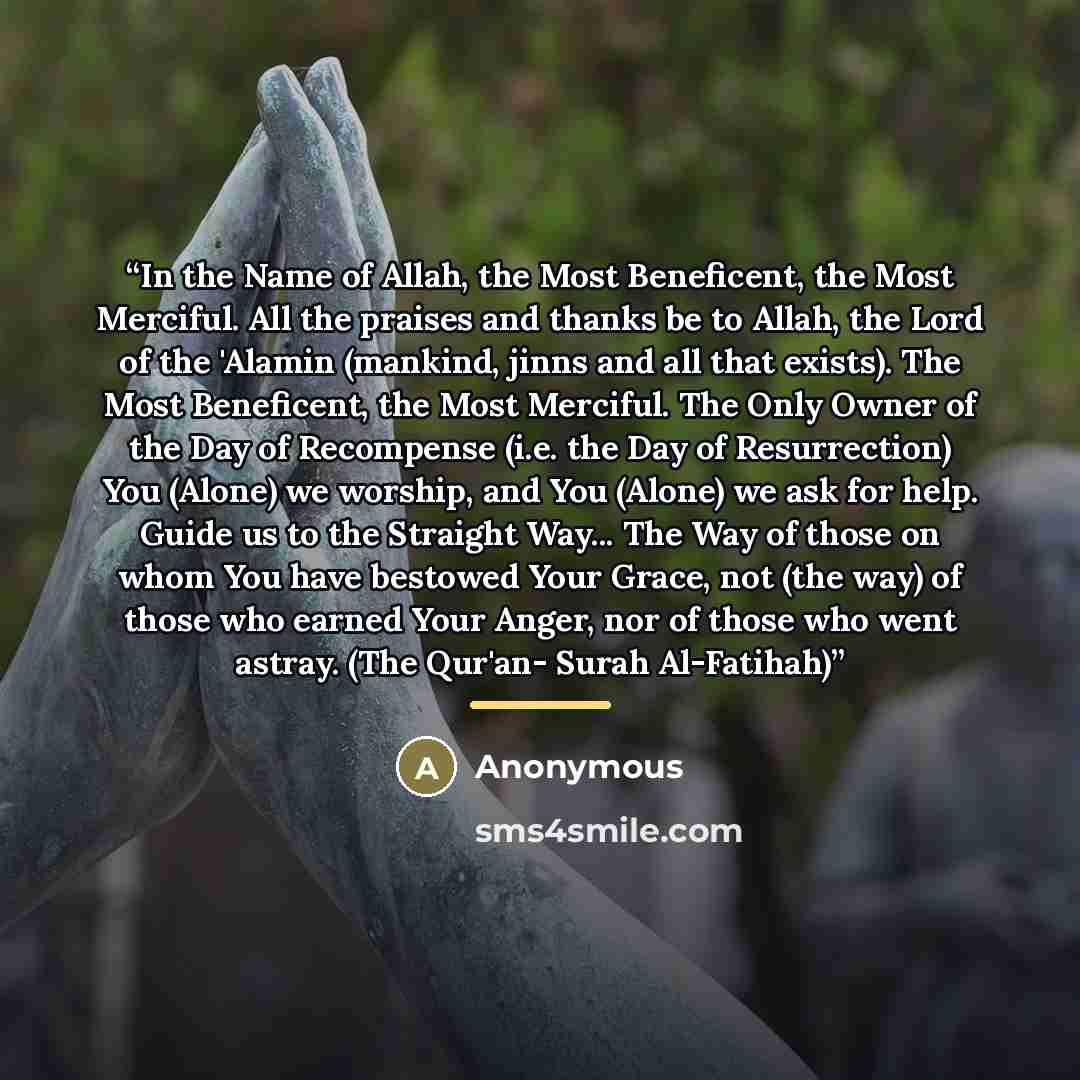 “In the Name of Allah, the Most Beneficent, the Most Merciful. All the praises and thanks be to Allah, the Lord of the 'Alamin (mankind, jinns and all that exists). The Most Beneficent, the Most Merciful. The Only Owner of the Day of Recompense (i.e. the Day of Resurrection) You (Alone) we worship…” quote by Anonymous