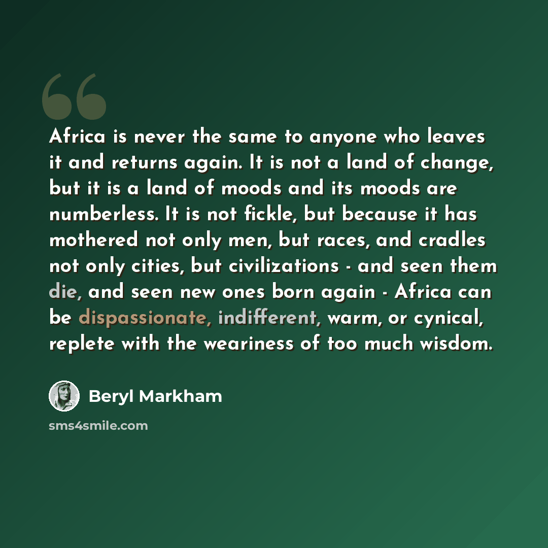 “Africa is never the same to anyone who leaves it and returns again. It is not a land of change, but it is a land of moods and its moods are numberless. It is not fickle, but because it has mothered not only men, but races, and cradles not only cities, but civilizations - and seen them die, and…” quote by Beryl Markham