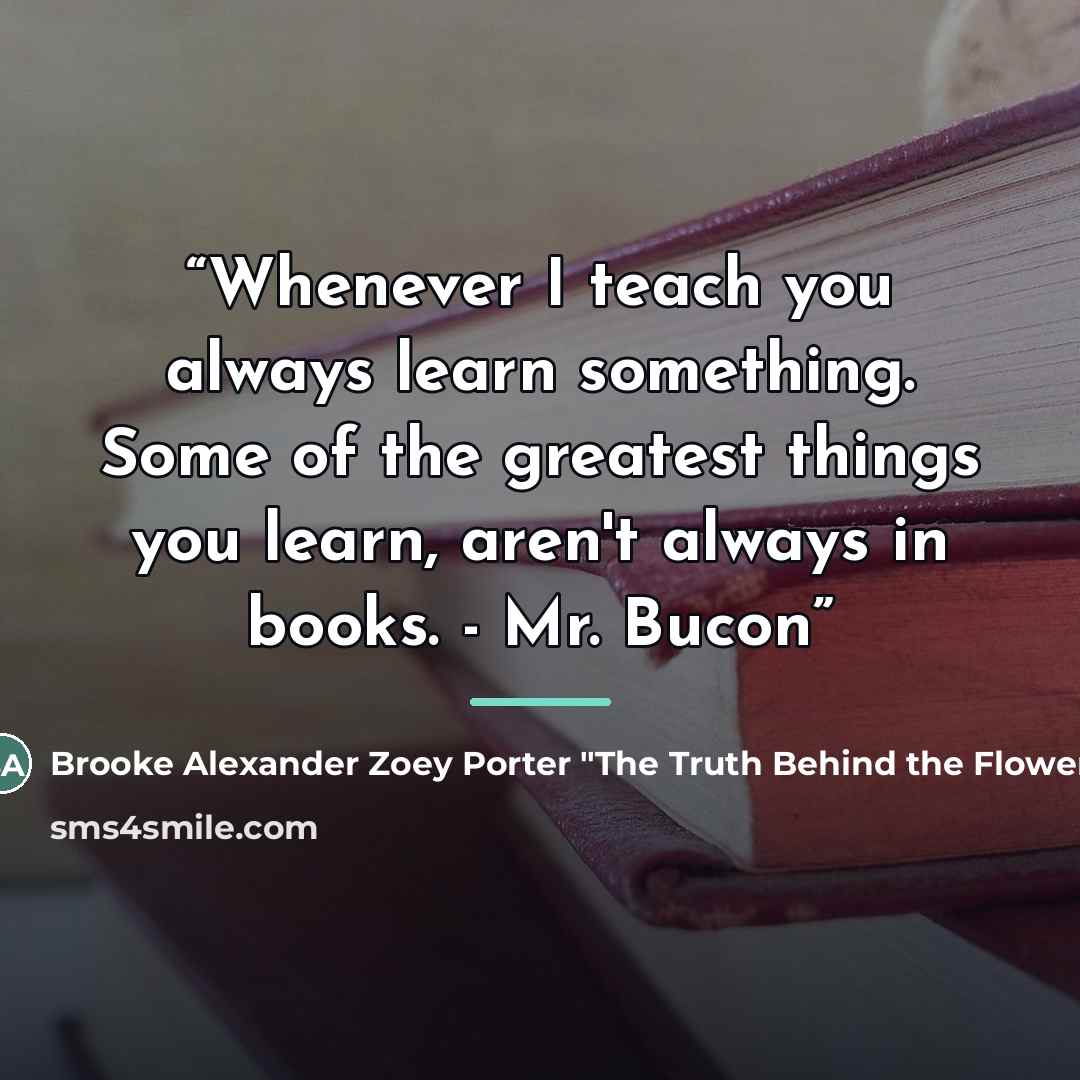 “Whenever I teach you always learn something. Some of the greatest things you learn, aren't always in books. - Mr. Bucon” quote by Brooke Alexander Zoey Porter