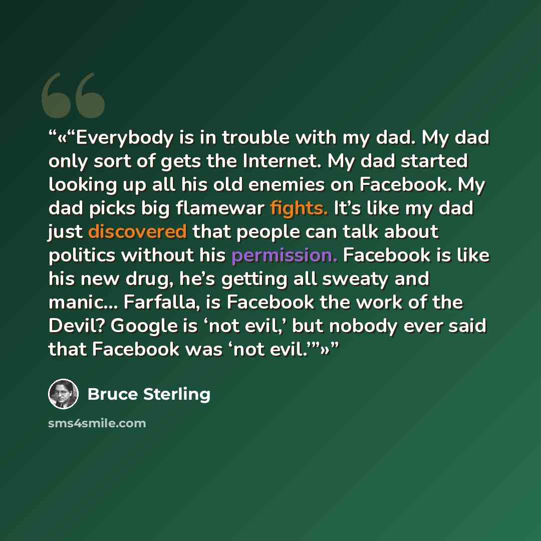 “Everybody is in trouble with my dad. My dad only sort of gets the Internet. My dad started looking up all his old enemies on Facebook. My dad picks big flamewar fights. It’s like my dad just discovered that people can talk about politics without his permission. Facebook is like his new drug, he’s…” quote by Bruce Sterling