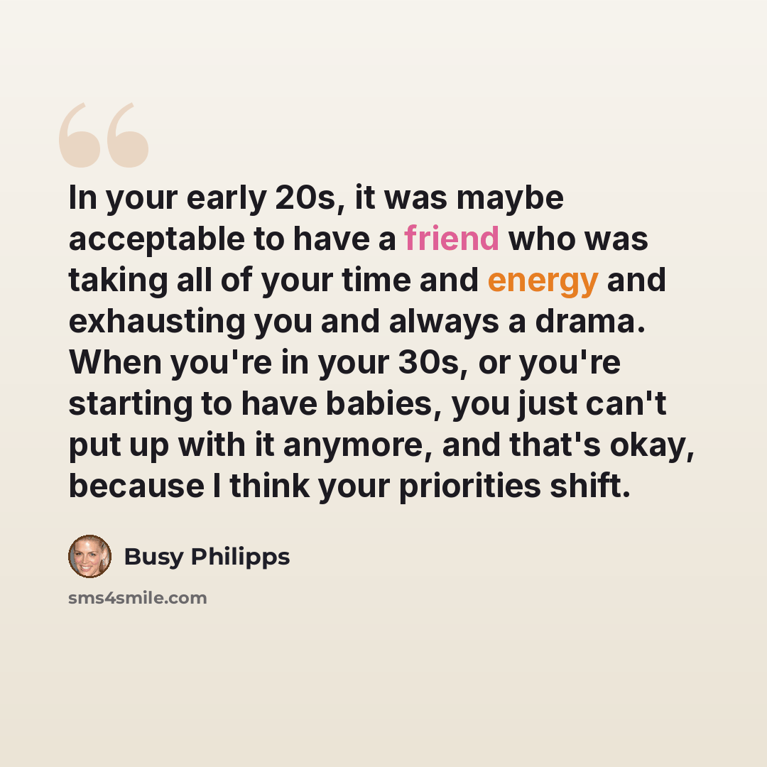 “In your early 20s, it was maybe acceptable to have a friend who was taking all of your time and energy and exhausting you and always a drama. When you're in your 30s, or you're starting to have babies, you just can't put up with it anymore, and that's okay, because I think your priorities shift.” quote by Busy Philipps