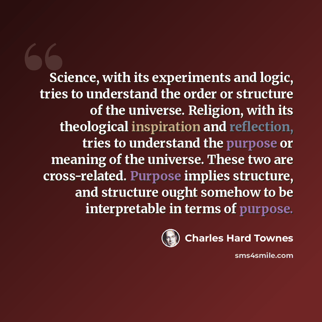 “Science, with its experiments and logic, tries to understand the order or structure of the universe. Religion, with its theological inspiration and reflection, tries to understand the purpose or meaning of the universe. These two are cross-related. Purpose implies structure, and structure ought…” quote by Charles Hard Townes