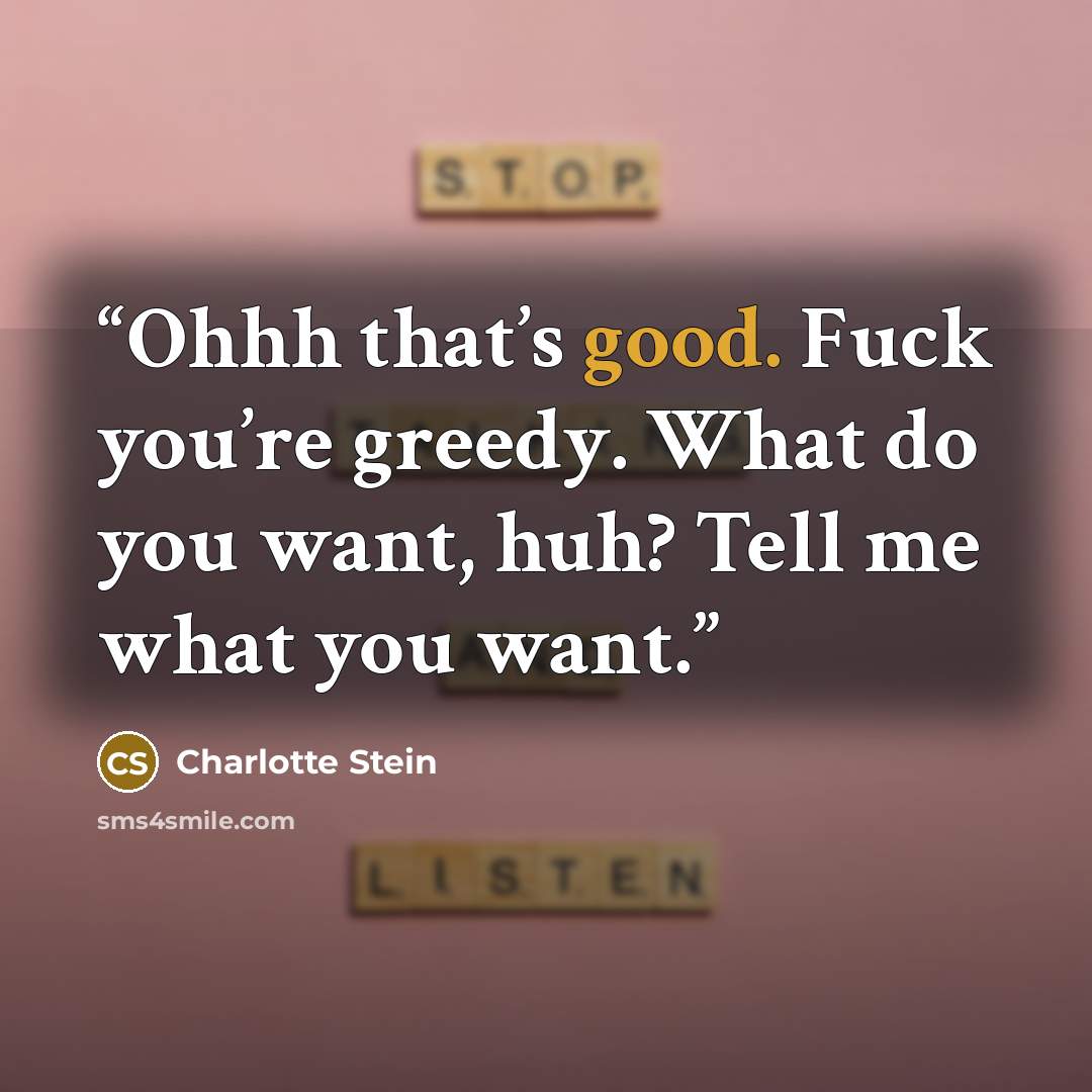 “Ohhh that’s good. Fuck you’re greedy. What do you want, huh? Tell me what you want.” quote by Charlotte Stein