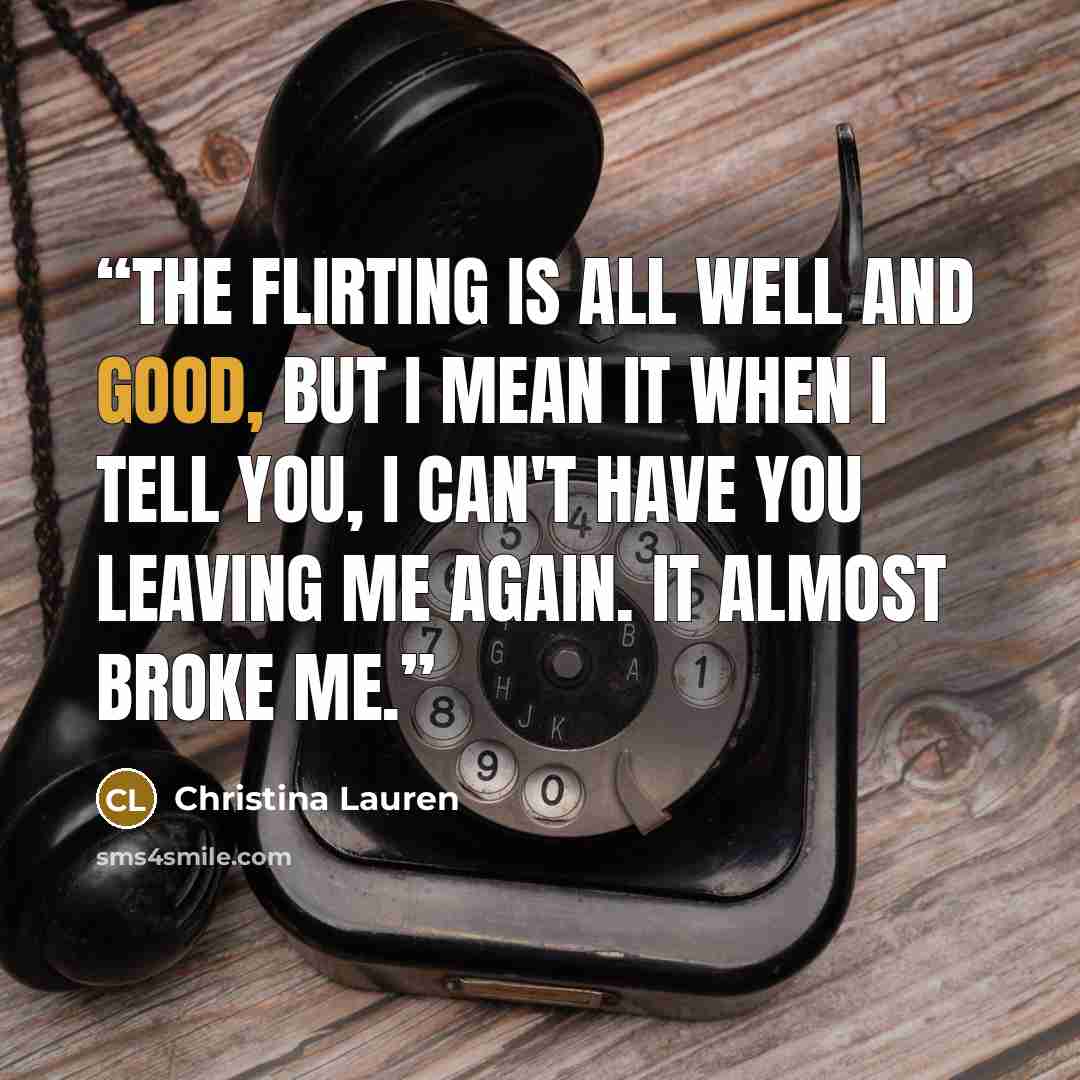 “The flirting is all well and good, but I mean it when I tell you, I can't have you leaving me again. It almost broke me.” quote by Christina Lauren