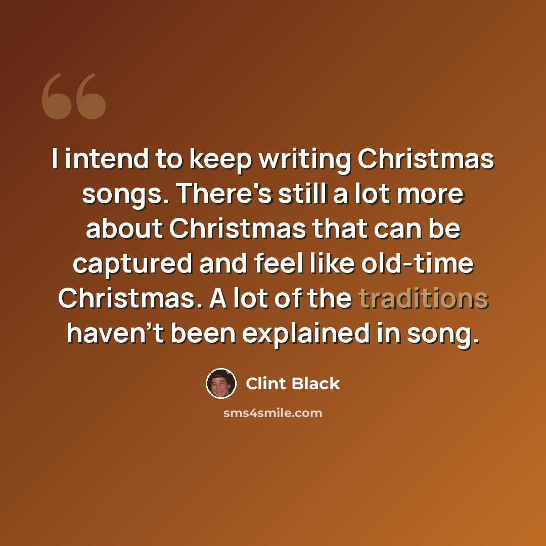“I intend to keep writing Christmas songs. There's still a lot more about Christmas that can be captured and feel like old-time Christmas. A lot of the traditions haven't been explained in song.” quote by Clint Black