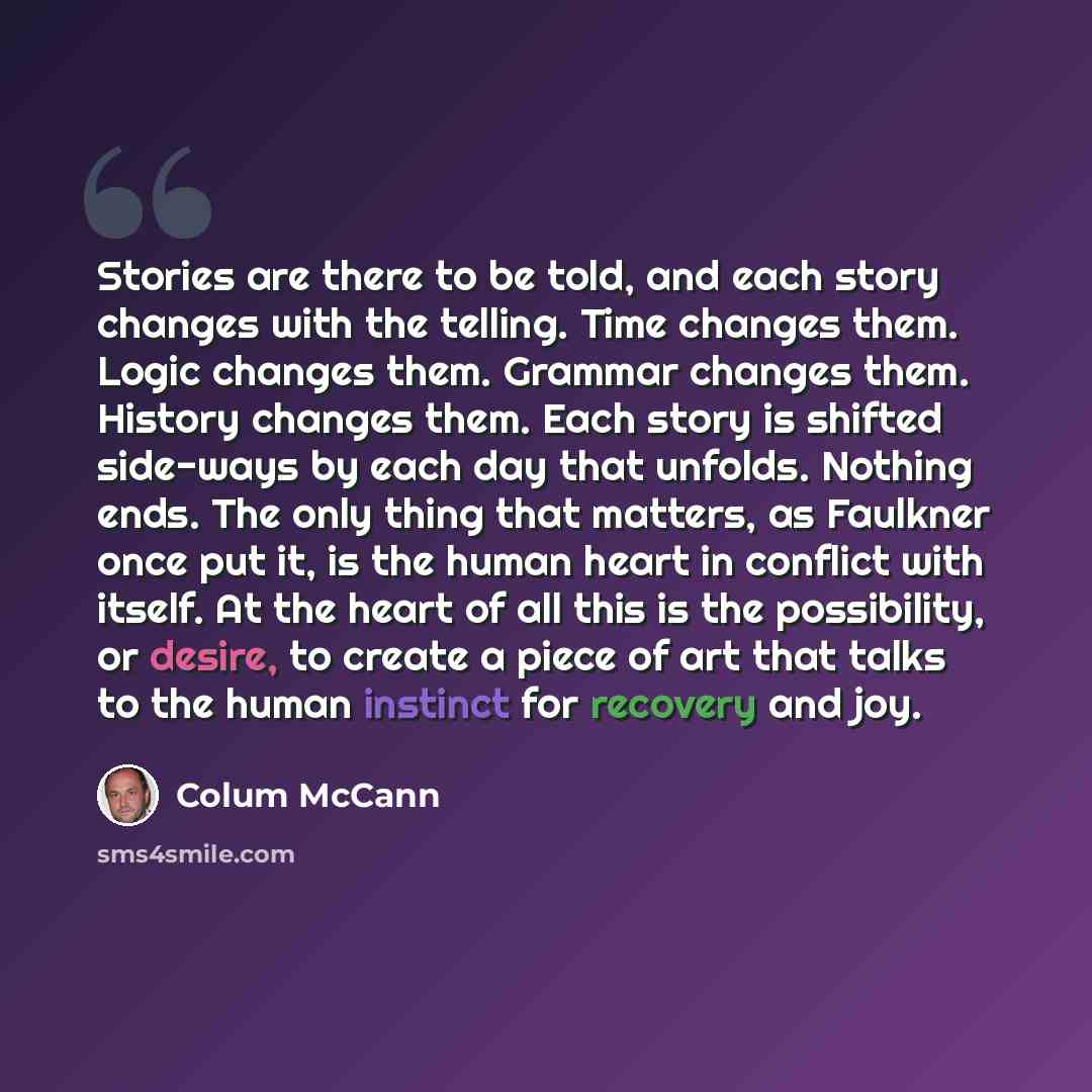 “Stories are there to be told, and each story changes with the telling. Time changes them. Logic changes them. Grammar changes them. History changes them. Each story is shifted side-ways by each day that unfolds. Nothing ends. The only thing that matters, as Faulkner once put it, is the human heart…” quote by Colum McCann