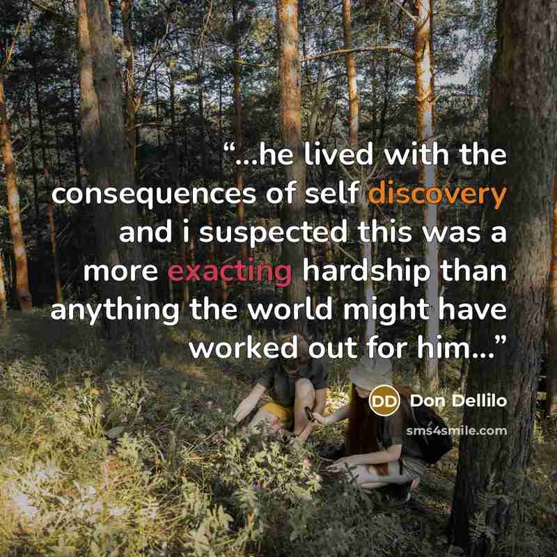 “...he lived with the consequences of self discovery and i suspected this was a more exacting hardship than anything the world might have worked out for him...” quote by Don Dellilo
