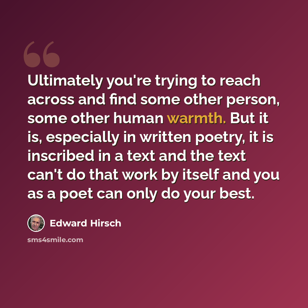 “Ultimately you're trying to reach across and find some other person, some other human warmth. But it is, especially in written poetry, it is inscribed in a text and the text can't do that work by itself and you as a poet can only do your best.” quote by Edward Hirsch