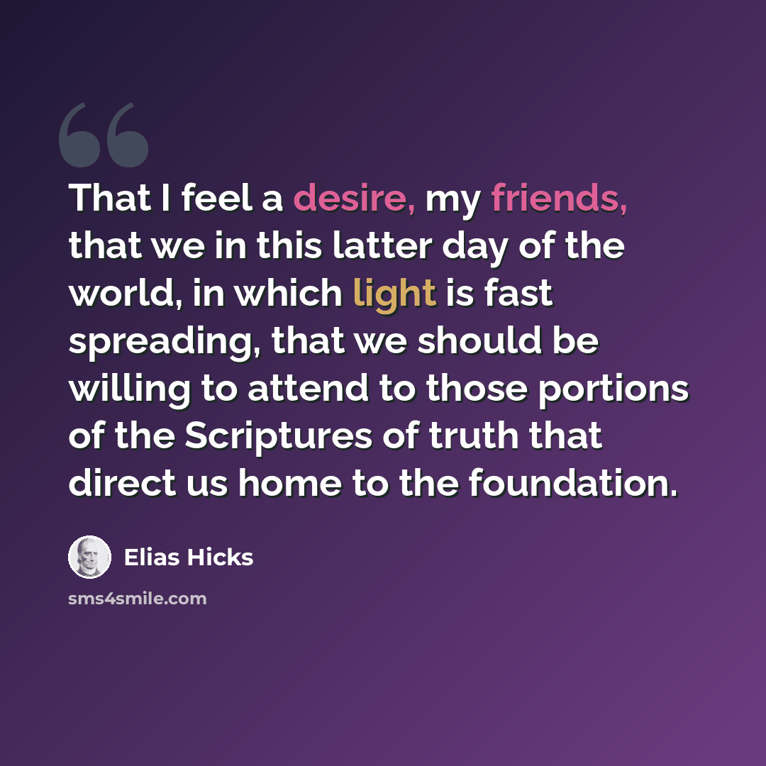 “That I feel a desire, my friends, that we in this latter day of the world, in which light is fast spreading, that we should be willing to attend to those portions of the Scriptures of truth that direct us home to the foundation.” quote by Elias Hicks