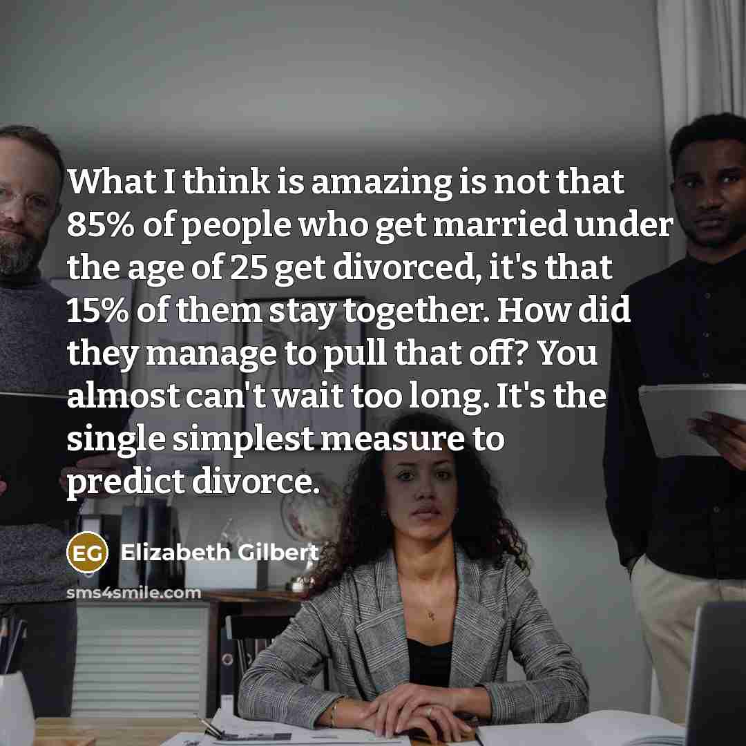 “What I think is amazing is not that 85% of people who get married under the age of 25 get divorced, it's that 15% of them stay together. How did they manage to pull that off? You almost can't wait too long. It's the single simplest measure to predict divorce.” quote by Elizabeth Gilbert