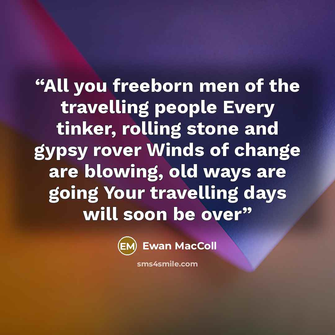 “All you freeborn men of the travelling people Every tinker, rolling stone and gypsy rover Winds of change are blowing, old ways are going Your travelling days will soon be over” quote by Ewan MacColl