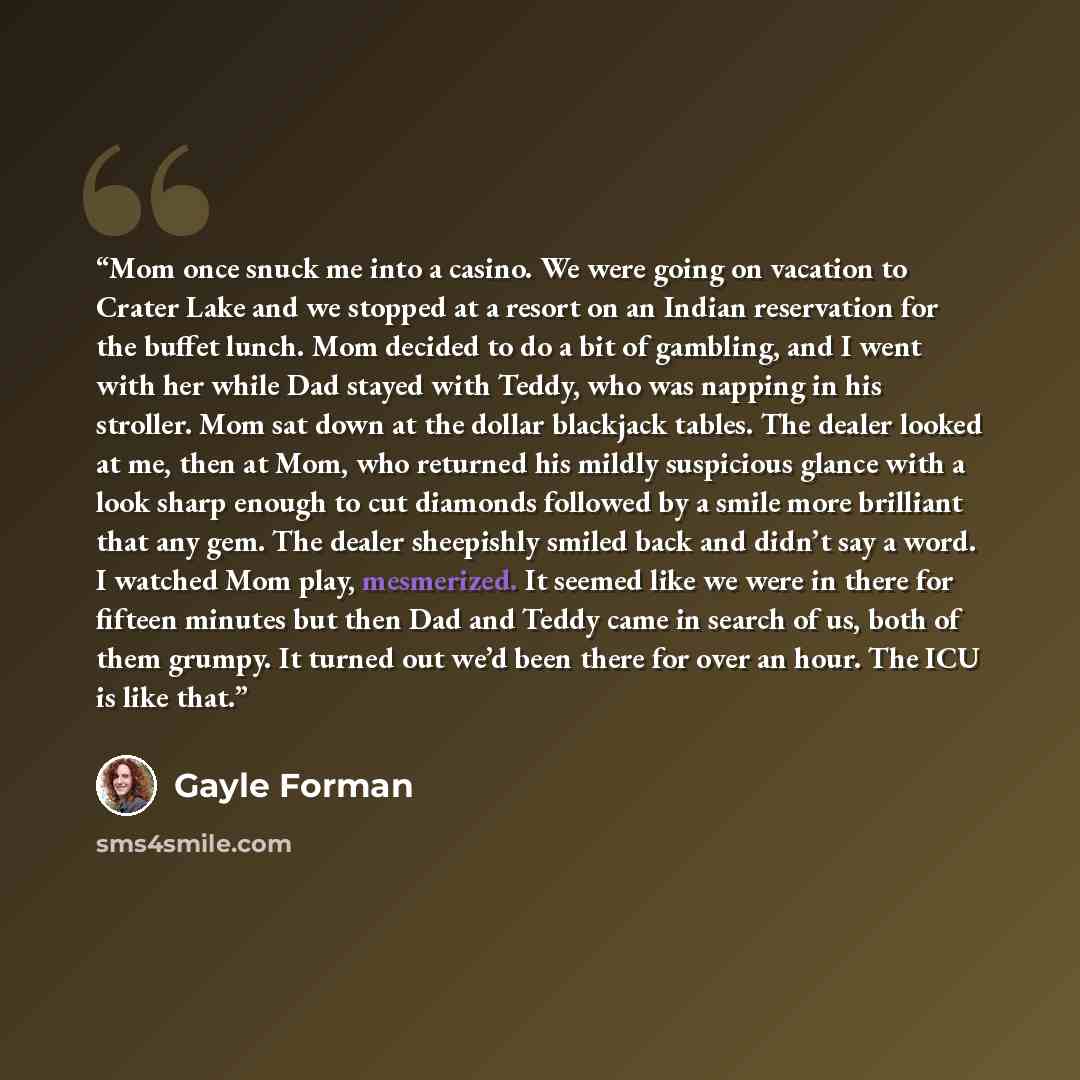 “Mom once snuck me into a casino. We were going on vacation to Crater Lake and we stopped at a resort on an Indian reservation for the buffet lunch. Mom decided to do a bit of gambling, and I went with her while Dad stayed with Teddy, who was napping in his stroller. Mom sat down at the dollar…” quote by Gayle Forman