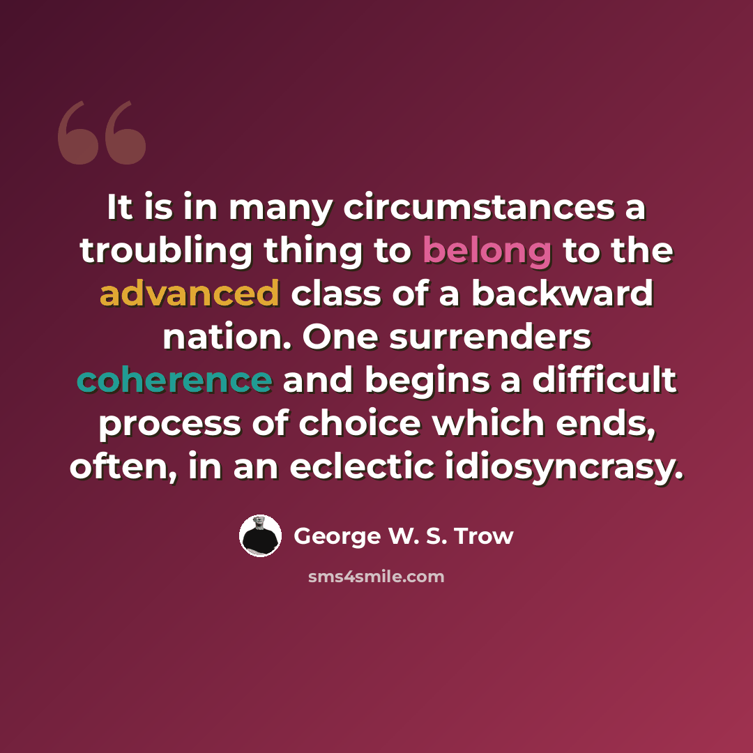 “It is in many circumstances a troubling thing to belong to the advanced class of a backward nation. One surrenders coherence and begins a difficult process of choice which ends, often, in an eclectic idiosyncrasy.” quote by George W. S. Trow