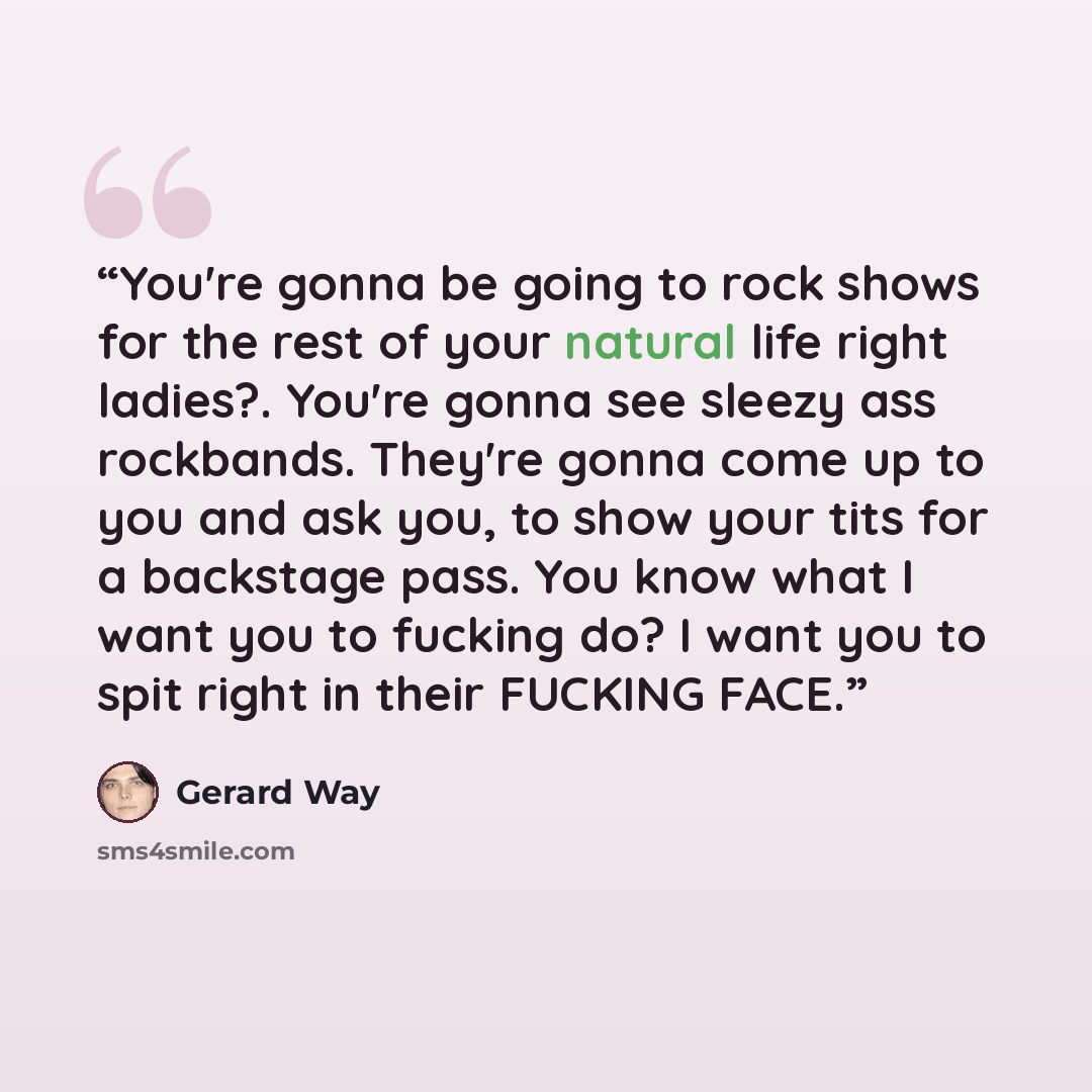 “You're gonna be going to rock shows for the rest of your natural life right ladies?. You're gonna see sleezy ass rockbands. They're gonna come up to you and ask you, to show your tits for a backstage pass. You know what I want you to fucking do? I want you to spit right in their FUCKING FACE.” quote by Gerard Way